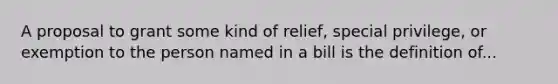 A proposal to grant some kind of relief, special privilege, or exemption to the person named in a bill is the definition of...