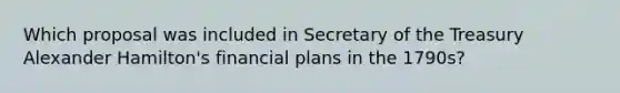 Which proposal was included in Secretary of the Treasury Alexander Hamilton's financial plans in the 1790s?