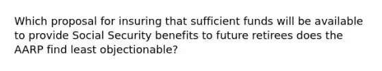 Which proposal for insuring that sufficient funds will be available to provide Social Security benefits to future retirees does the AARP find least objectionable?