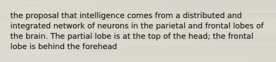 the proposal that intelligence comes from a distributed and integrated network of neurons in the parietal and frontal lobes of the brain. The partial lobe is at the top of the head; the frontal lobe is behind the forehead