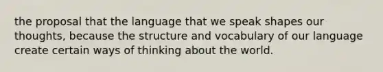 the proposal that the language that we speak shapes our thoughts, because the structure and vocabulary of our language create certain ways of thinking about the world.