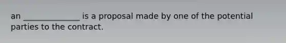 an ______________ is a proposal made by one of the potential parties to the contract.