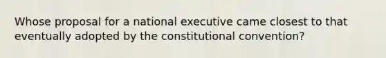 Whose proposal for a national executive came closest to that eventually adopted by the constitutional convention?