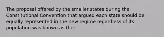 The proposal offered by the smaller states during the Constitutional Convention that argued each state should be equally represented in the new regime regardless of its population was known as the: