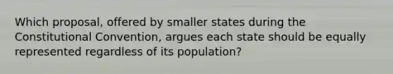 Which proposal, offered by smaller states during the Constitutional Convention, argues each state should be equally represented regardless of its population?