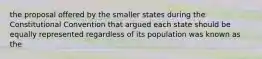 the proposal offered by the smaller states during the Constitutional Convention that argued each state should be equally represented regardless of its population was known as the