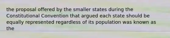 the proposal offered by the smaller states during the Constitutional Convention that argued each state should be equally represented regardless of its population was known as the