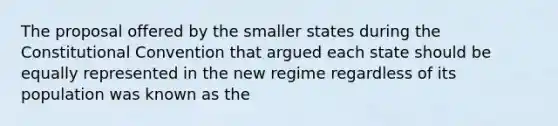 The proposal offered by the smaller states during the Constitutional Convention that argued each state should be equally represented in the new regime regardless of its population was known as the