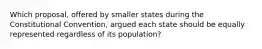 Which proposal, offered by smaller states during the Constitutional Convention, argued each state should be equally represented regardless of its population?