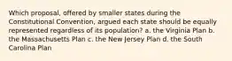 Which proposal, offered by smaller states during the Constitutional Convention, argued each state should be equally represented regardless of its population? a. the Virginia Plan b. the Massachusetts Plan c. the New Jersey Plan d. the South Carolina Plan