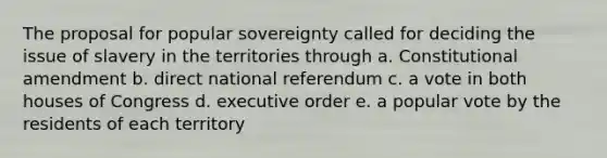 The proposal for popular sovereignty called for deciding the issue of slavery in the territories through a. Constitutional amendment b. direct national referendum c. a vote in both houses of Congress d. executive order e. a popular vote by the residents of each territory