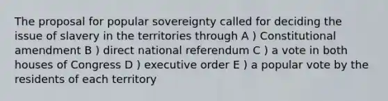 The proposal for popular sovereignty called for deciding the issue of slavery in the territories through A ) Constitutional amendment B ) direct national referendum C ) a vote in both houses of Congress D ) executive order E ) a popular vote by the residents of each territory