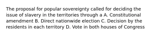 The proposal for popular sovereignty called for deciding the issue of slavery in the territories through a A. Constitutional amendment B. Direct nationwide election C. Decision by the residents in each territory D. Vote in both houses of Congress