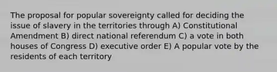 The proposal for popular sovereignty called for deciding the issue of slavery in the territories through A) Constitutional Amendment B) direct national referendum C) a vote in both houses of Congress D) executive order E) A popular vote by the residents of each territory