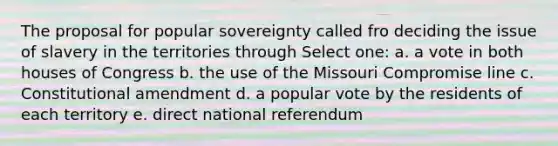 The proposal for popular sovereignty called fro deciding the issue of slavery in the territories through Select one: a. a vote in both houses of Congress b. the use of the Missouri Compromise line c. Constitutional amendment d. a popular vote by the residents of each territory e. direct national referendum