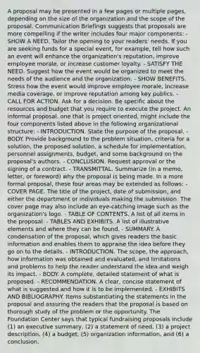 A proposal may be presented in a few pages or multiple pages, depending on the size of the organization and the scope of the proposal. Communication Briefings suggests that proposals are more compelling if the writer includes four major components: - SHOW A NEED. Tailor the opening to your readers' needs. If you are seeking funds for a special event, for example, tell how such an event will enhance the organization's reputation, improve employee morale, or increase customer loyalty. - SATISFY THE NEED. Suggest how the event would be organized to meet the needs of the audience and the organization. - SHOW BENEFITS. Stress how the event would improve employee morale, increase media coverage, or improve reputation among key publics. - CALL FOR ACTION. Ask for a decision. Be specific about the resources and budget that you require to execute the project. An informal proposal, one that is project oriented, might include the four components listed above in the following organizational structure: - INTRODUCTION. State the purpose of the proposal. - BODY. Provide background to the problem situation, criteria for a solution, the proposed solution, a schedule for implementation, personnel assignments, budget, and some background on the proposal's authors. - CONCLUSION. Request approval or the signing of a contract. - TRANSMITTAL. Summarize (in a memo, letter, or foreword) why the proposal is being made. In a more formal proposal, these four areas may be extended as follows: - COVER PAGE. The title of the project, date of submission, and either the department or individuals making the submission. The cover page may also include an eye-catching image such as the organization's logo. - TABLE OF CONTENTS. A list of all items in the proposal. - TABLES AND EXHIBITS. A list of illustrative elements and where they can be found. - SUMMARY. A condensation of the proposal, which gives readers the basic information and enables them to appraise the idea before they go on to the details. - INTRODUCTION. The scope, the approach, how information was obtained and evaluated, and limitations and problems to help the reader understand the idea and weigh its impact. - BODY. A complete, detailed statement of what is proposed. - RECOMMENDATION. A clear, concise statement of what is suggested and how it is to be implemented. - EXHIBITS AND BIBLIOGRAPHY. Items substantiating the statements in the proposal and assuring the readers that the proposal is based on thorough study of the problem or the opportunity. The Foundation Center says that typical fundraising proposals include (1) an executive summary, (2) a statement of need, (3) a project description, (4) a budget, (5) organization information, and (6) a conclusion.