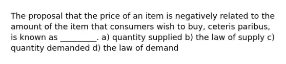 The proposal that the price of an item is negatively related to the amount of the item that consumers wish to buy, ceteris paribus, is known as _________. a) quantity supplied b) the law of supply c) quantity demanded d) the law of demand