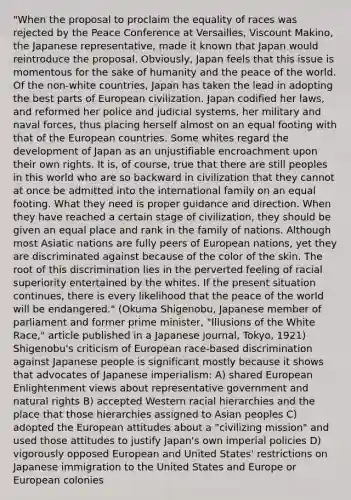 "When the proposal to proclaim the equality of races was rejected by the Peace Conference at Versailles, Viscount Makino, the Japanese representative, made it known that Japan would reintroduce the proposal. Obviously, Japan feels that this issue is momentous for the sake of humanity and the peace of the world. Of the non-white countries, Japan has taken the lead in adopting the best parts of European civilization. Japan codified her laws, and reformed her police and judicial systems, her military and naval forces, thus placing herself almost on an equal footing with that of the European countries. Some whites regard the development of Japan as an unjustifiable encroachment upon their own rights. It is, of course, true that there are still peoples in this world who are so backward in civilization that they cannot at once be admitted into the international family on an equal footing. What they need is proper guidance and direction. When they have reached a certain stage of civilization, they should be given an equal place and rank in the family of nations. Although most Asiatic nations are fully peers of European nations, yet they are discriminated against because of the color of the skin. The root of this discrimination lies in the perverted feeling of racial superiority entertained by the whites. If the present situation continues, there is every likelihood that the peace of the world will be endangered." (Okuma Shigenobu, Japanese member of parliament and former prime minister, "Illusions of the White Race," article published in a Japanese journal, Tokyo, 1921) Shigenobu's criticism of European race-based discrimination against Japanese people is significant mostly because it shows that advocates of Japanese imperialism: A) shared European Enlightenment views about representative government and natural rights B) accepted Western racial hierarchies and the place that those hierarchies assigned to Asian peoples C) adopted the European attitudes about a "civilizing mission" and used those attitudes to justify Japan's own imperial policies D) vigorously opposed European and United States' restrictions on Japanese immigration to the United States and Europe or European colonies