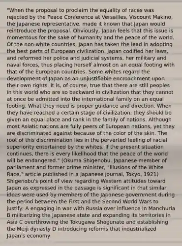 "When the proposal to proclaim the equality of races was rejected by the Peace Conference at Versailles, Viscount Makino, the Japanese representative, made it known that Japan would reintroduce the proposal. Obviously, Japan feels that this issue is momentous for the sake of humanity and the peace of the world. Of the non-white countries, Japan has taken the lead in adopting the best parts of European civilization. Japan codified her laws, and reformed her police and judicial systems, her military and naval forces, thus placing herself almost on an equal footing with that of the European countries. Some whites regard the development of Japan as an unjustifiable encroachment upon their own rights. It is, of course, true that there are still peoples in this world who are so backward in civilization that they cannot at once be admitted into the international family on an equal footing. What they need is proper guidance and direction. When they have reached a certain stage of civilization, they should be given an equal place and rank in the family of nations. Although most Asiatic nations are fully peers of European nations, yet they are discriminated against because of the color of the skin. The root of this discrimination lies in the perverted feeling of racial superiority entertained by the whites. If the present situation continues, there is every likelihood that the peace of the world will be endangered." (Okuma Shigenobu, Japanese member of parliament and former prime minister, "Illusions of the White Race," article published in a Japanese journal, Tokyo, 1921) Shigenobu's point of view regarding Western attitudes toward Japan as expressed in the passage is significant in that similar ideas were used by members of the Japanese government during the period between the First and the Second World Wars to justify: A engaging in war with Russia over influence in Manchuria B militarizing the Japanese state and expanding its territories in Asia C overthrowing the Tokugawa Shogunate and establishing the Meiji dynasty D introducing reforms that industrialized Japan's economy