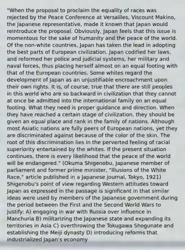 "When the proposal to proclaim the equality of races was rejected by the Peace Conference at Versailles, Viscount Makino, the Japanese representative, made it known that Japan would reintroduce the proposal. Obviously, Japan feels that this issue is momentous for the sake of humanity and the peace of the world. Of the non-white countries, Japan has taken the lead in adopting the best parts of European civilization. Japan codified her laws, and reformed her police and judicial systems, her military and naval forces, thus placing herself almost on an equal footing with that of the European countries. Some whites regard the development of Japan as an unjustifiable encroachment upon their own rights. It is, of course, true that there are still peoples in this world who are so backward in civilization that they cannot at once be admitted into the international family on an equal footing. What they need is proper guidance and direction. When they have reached a certain stage of civilization, they should be given an equal place and rank in the family of nations. Although most Asiatic nations are fully peers of European nations, yet they are discriminated against because of the color of the skin. The root of this discrimination lies in the perverted feeling of racial superiority entertained by the whites. If the present situation continues, there is every likelihood that the peace of the world will be endangered." (Okuma Shigenobu, Japanese member of parliament and former prime minister, "Illusions of the White Race," article published in a Japanese journal, Tokyo, 1921) Shigenobu's point of view regarding Western attitudes toward Japan as expressed in the passage is significant in that similar ideas were used by members of the Japanese government during the period between the First and the Second World Wars to justify: A) engaging in war with Russia over influence in Manchuria B) militarizing the Japanese state and expanding its territories in Asia C) overthrowing the Tokugawa Shogunate and establishing the Meiji dynasty D) introducing reforms that industrialized Japan's economy