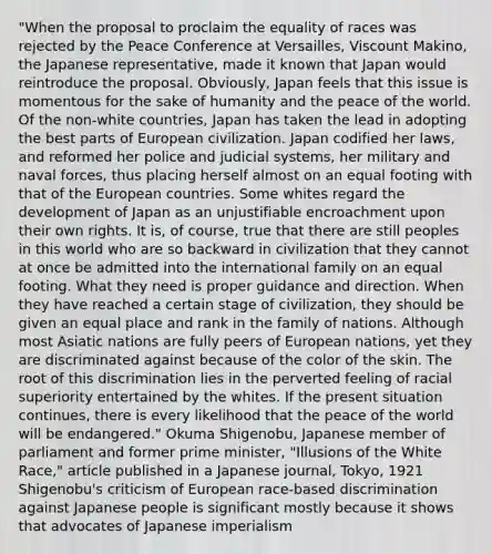 "When the proposal to proclaim the equality of races was rejected by the Peace Conference at Versailles, Viscount Makino, the Japanese representative, made it known that Japan would reintroduce the proposal. Obviously, Japan feels that this issue is momentous for the sake of humanity and the peace of the world. Of the non-white countries, Japan has taken the lead in adopting the best parts of European civilization. Japan codified her laws, and reformed her police and judicial systems, her military and naval forces, thus placing herself almost on an equal footing with that of the European countries. Some whites regard the development of Japan as an unjustifiable encroachment upon their own rights. It is, of course, true that there are still peoples in this world who are so backward in civilization that they cannot at once be admitted into the international family on an equal footing. What they need is proper guidance and direction. When they have reached a certain stage of civilization, they should be given an equal place and rank in the family of nations. Although most Asiatic nations are fully peers of European nations, yet they are discriminated against because of the color of the skin. The root of this discrimination lies in the perverted feeling of racial superiority entertained by the whites. If the present situation continues, there is every likelihood that the peace of the world will be endangered." Okuma Shigenobu, Japanese member of parliament and former prime minister, "Illusions of the White Race," article published in a Japanese journal, Tokyo, 1921 Shigenobu's criticism of European race-based discrimination against Japanese people is significant mostly because it shows that advocates of Japanese imperialism