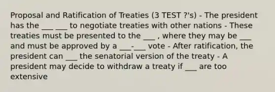 Proposal and Ratification of Treaties (3 TEST ?'s) - The president has the ___ ___ to negotiate treaties with other nations - These treaties must be presented to the ___ , where they may be ___ and must be approved by a ___-___ vote - After ratification, the president can ___ the senatorial version of the treaty - A president may decide to withdraw a treaty if ___ are too extensive