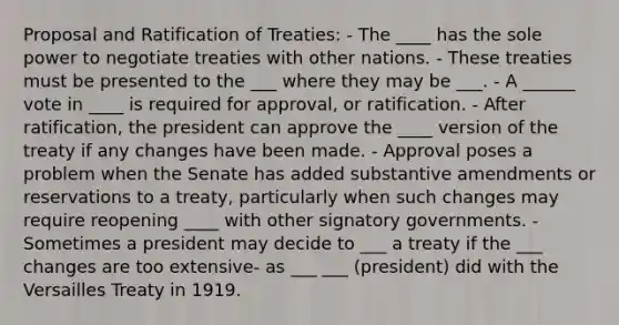 Proposal and Ratification of Treaties: - The ____ has the sole power to negotiate treaties with other nations. - These treaties must be presented to the ___ where they may be ___. - A ______ vote in ____ is required for approval, or ratification. - After ratification, the president can approve the ____ version of the treaty if any changes have been made. - Approval poses a problem when the Senate has added substantive amendments or reservations to a treaty, particularly when such changes may require reopening ____ with other signatory governments. - Sometimes a president may decide to ___ a treaty if the ___ changes are too extensive- as ___ ___ (president) did with the Versailles Treaty in 1919.