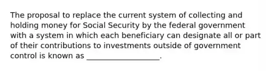 The proposal to replace the current system of collecting and holding money for Social Security by the federal government with a system in which each beneficiary can designate all or part of their contributions to investments outside of government control is known as ___________________.