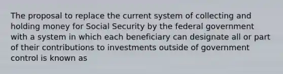 The proposal to replace the current system of collecting and holding money for Social Security by the federal government with a system in which each beneficiary can designate all or part of their contributions to investments outside of government control is known as