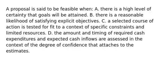 A proposal is said to be feasible when: A. there is a high level of certainty that goals will be attained. B. there is a reasonable likelihood of satisfying explicit objectives. C. a selected course of action is tested for fit to a context of specific constraints and limited resources. D. the amount and timing of required cash expenditures and expected cash inflows are assessed in the context of the degree of confidence that attaches to the estimates.