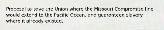 Proposal to save the Union where the Missouri Compromise line would extend to the Pacific Ocean, and guaranteed slavery where it already existed.