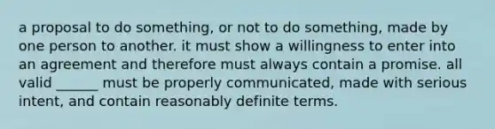 a proposal to do something, or not to do something, made by one person to another. it must show a willingness to enter into an agreement and therefore must always contain a promise. all valid ______ must be properly communicated, made with serious intent, and contain reasonably definite terms.