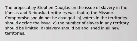 The proposal by Stephen Douglas on the issue of slavery in the Kansas and Nebraska territories was that a) the Missouri Compromise should not be changed. b) voters in the territories should decide the issue. c) the number of slaves in any territory should be limited. d) slavery should be abolished in all new territories.