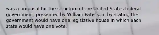 was a proposal for the structure of the United States federal government, presented by William Paterson, by stating the government would have one legislative house in which each state would have one vote.