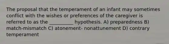 The proposal that the temperament of an infant may sometimes conflict with the wishes or preferences of the caregiver is referred to as the __________ hypothesis. A) preparedness B) match-mismatch C) atonement- nonattunement D) contrary temperament