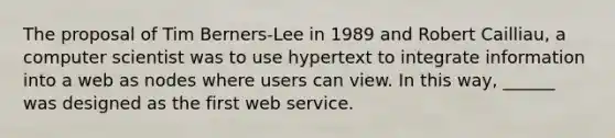 The proposal of Tim Berners-Lee in 1989 and Robert Cailliau, a computer scientist was to use hypertext to integrate information into a web as nodes where users can view. In this way, ______ was designed as the first web service.