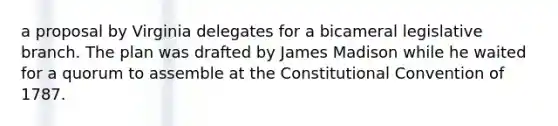 a proposal by Virginia delegates for a bicameral legislative branch. The plan was drafted by James Madison while he waited for a quorum to assemble at the Constitutional Convention of 1787.