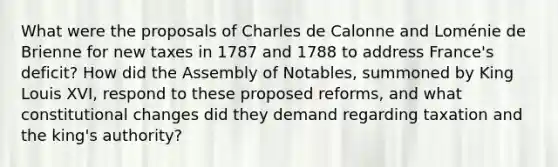 What were the proposals of Charles de Calonne and Loménie de Brienne for new taxes in 1787 and 1788 to address France's deficit? How did the Assembly of Notables, summoned by King Louis XVI, respond to these proposed reforms, and what constitutional changes did they demand regarding taxation and the king's authority?