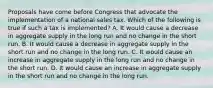 Proposals have come before Congress that advocate the implementation of a national sales tax. Which of the following is true if such a tax is implemented? A. It would cause a decrease in aggregate supply in the long run and no change in the short run. B. It would cause a decrease in aggregate supply in the short run and no change in the long run. C. It would cause an increase in aggregate supply in the long run and no change in the short run. D. It would cause an increase in aggregate supply in the short run and no change in the long run.