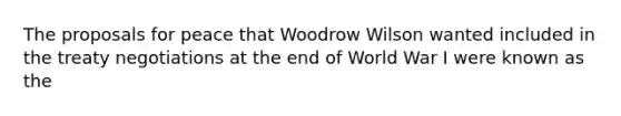 The proposals for peace that Woodrow Wilson wanted included in the treaty negotiations at the end of World War I were known as the