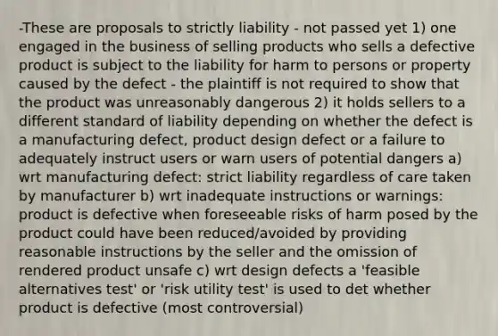 -These are proposals to strictly liability - not passed yet 1) one engaged in the business of selling products who sells a defective product is subject to the liability for harm to persons or property caused by the defect - the plaintiff is not required to show that the product was unreasonably dangerous 2) it holds sellers to a different standard of liability depending on whether the defect is a manufacturing defect, product design defect or a failure to adequately instruct users or warn users of potential dangers a) wrt manufacturing defect: strict liability regardless of care taken by manufacturer b) wrt inadequate instructions or warnings: product is defective when foreseeable risks of harm posed by the product could have been reduced/avoided by providing reasonable instructions by the seller and the omission of rendered product unsafe c) wrt design defects a 'feasible alternatives test' or 'risk utility test' is used to det whether product is defective (most controversial)