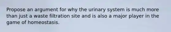 Propose an argument for why the urinary system is much more than just a waste filtration site and is also a major player in the game of homeostasis.