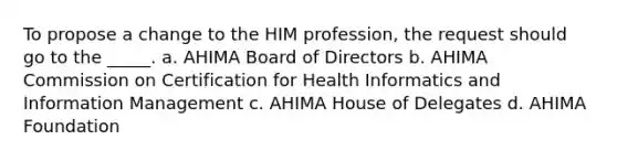 To propose a change to the HIM profession, the request should go to the _____. a. AHIMA Board of Directors b. AHIMA Commission on Certification for Health Informatics and Information Management c. AHIMA House of Delegates d. AHIMA Foundation