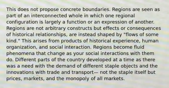 This does not propose concrete boundaries. Regions are seen as part of an interconnected whole in which one regional configuration is largely a function or an expression of another. Regions are not arbitrary constructs but effects or consequences of historical relationships, are instead shaped by "flows of some kind." This arises from products of historical experience, human organization, and social interaction. Regions become fluid phenomena that change as your social interactions with them do. Different parts of the country developed at a time as there was a need with the demand of different staple objects and the innovations with trade and transport— not the staple itself but prices, markets, and the monopoly of all markets.