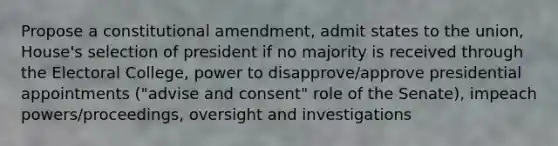 Propose a constitutional amendment, admit states to the union, House's selection of president if no majority is received through the Electoral College, power to disapprove/approve presidential appointments ("advise and consent" role of the Senate), impeach powers/proceedings, oversight and investigations