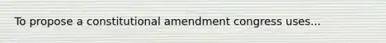 To propose a constitutional amendment congress uses...