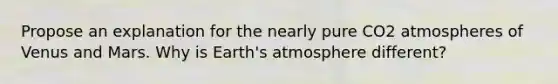 Propose an explanation for the nearly pure CO2 atmospheres of Venus and Mars. Why is Earth's atmosphere different?