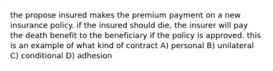 the propose insured makes the premium payment on a new insurance policy. if the insured should die, the insurer will pay the death benefit to the beneficiary if the policy is approved. this is an example of what kind of contract A) personal B) unilateral C) conditional D) adhesion