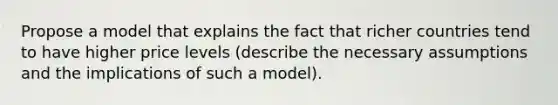 Propose a model that explains the fact that richer countries tend to have higher price levels (describe the necessary assumptions and the implications of such a model).