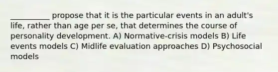 __________ propose that it is the particular events in an adult's life, rather than age per se, that determines the course of personality development. A) Normative-crisis models B) Life events models C) Midlife evaluation approaches D) Psychosocial models